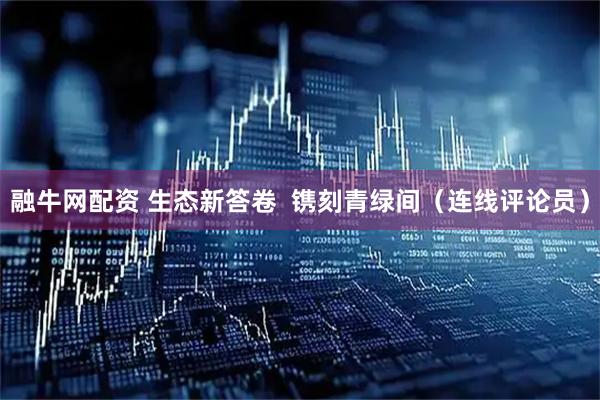 融牛网配资 生态新答卷  镌刻青绿间（连线评论员）