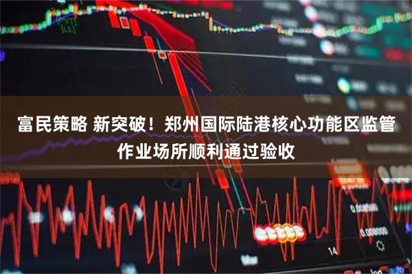 富民策略 新突破！郑州国际陆港核心功能区监管作业场所顺利通过验收
