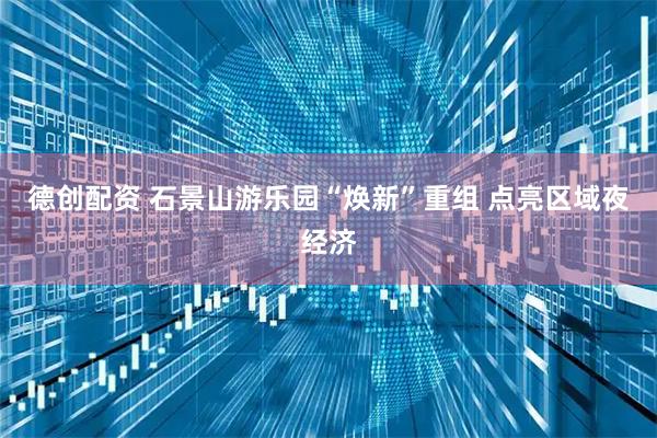 德创配资 石景山游乐园“焕新”重组 点亮区域夜经济