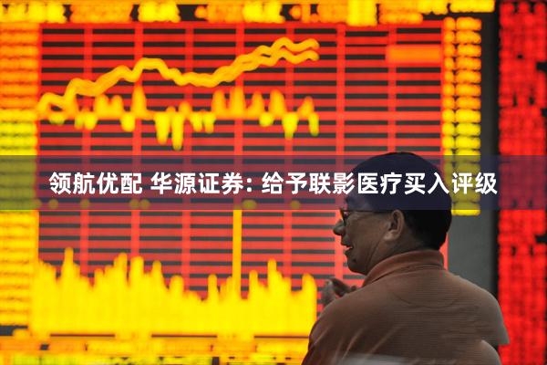 领航优配 华源证券: 给予联影医疗买入评级