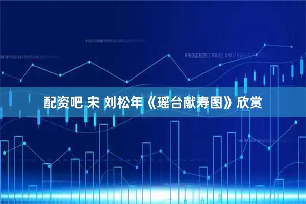配资吧 宋 刘松年《瑶台献寿图》欣赏