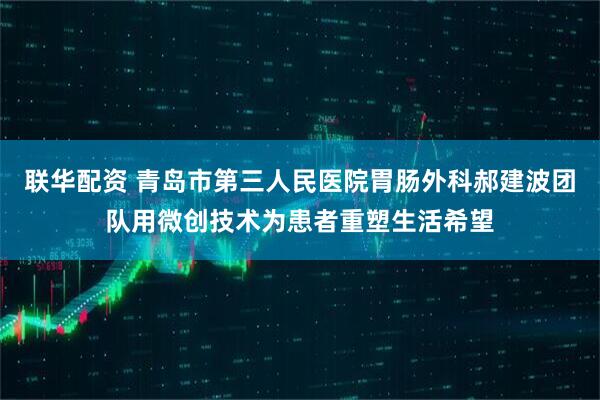 联华配资 青岛市第三人民医院胃肠外科郝建波团队用微创技术为患者重塑生活希望
