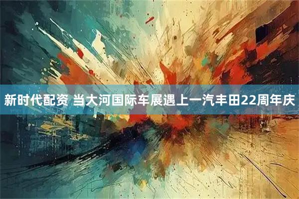 新时代配资 当大河国际车展遇上一汽丰田22周年庆