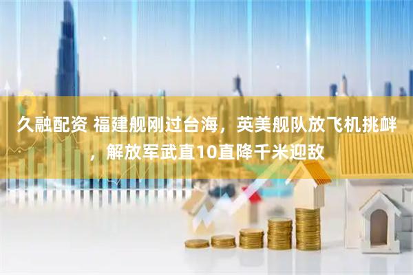 久融配资 福建舰刚过台海，英美舰队放飞机挑衅，解放军武直10直降千米迎敌