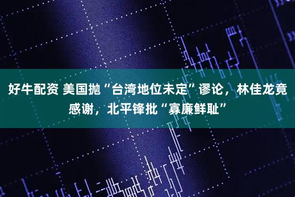 好牛配资 美国抛“台湾地位未定”谬论，林佳龙竟感谢，北平锋批“寡廉鲜耻”
