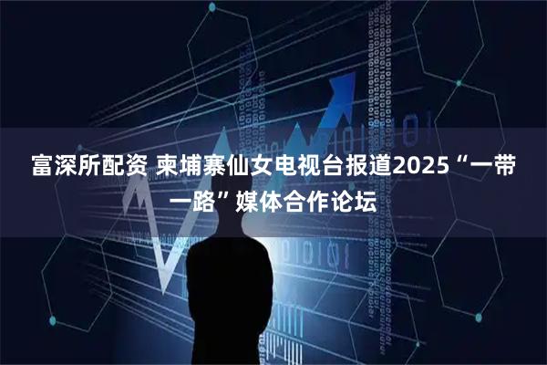 富深所配资 柬埔寨仙女电视台报道2025“一带一路”媒体合作论坛