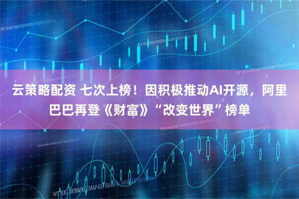 云策略配资 七次上榜！因积极推动AI开源，阿里巴巴再登《财富》“改变世界”榜单
