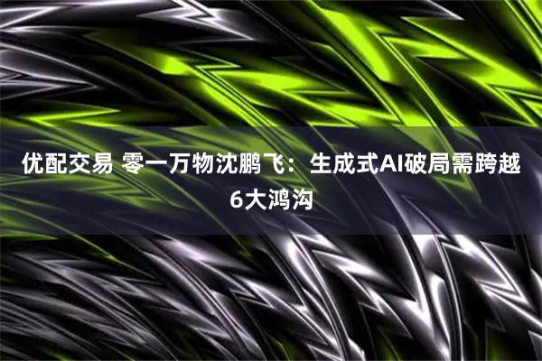 优配交易 零一万物沈鹏飞：生成式AI破局需跨越6大鸿沟