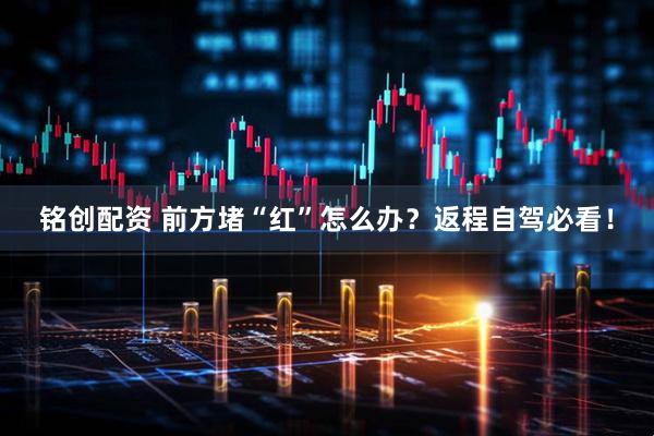 铭创配资 前方堵“红”怎么办？返程自驾必看！