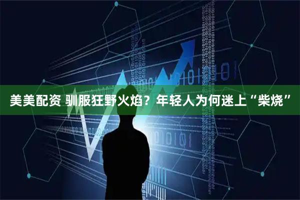 美美配资 驯服狂野火焰？年轻人为何迷上“柴烧”