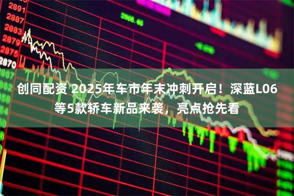 创同配资 2025年车市年末冲刺开启！深蓝L06等5款轿车新品来袭，亮点抢先看