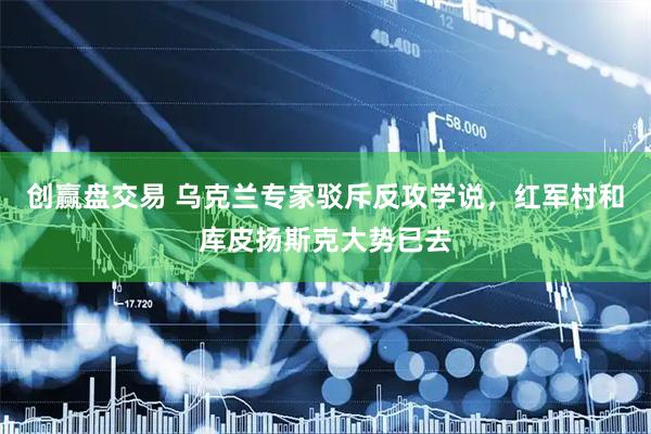 创赢盘交易 乌克兰专家驳斥反攻学说，红军村和库皮扬斯克大势已去