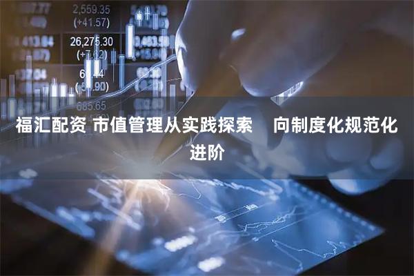 福汇配资 市值管理从实践探索    向制度化规范化进阶