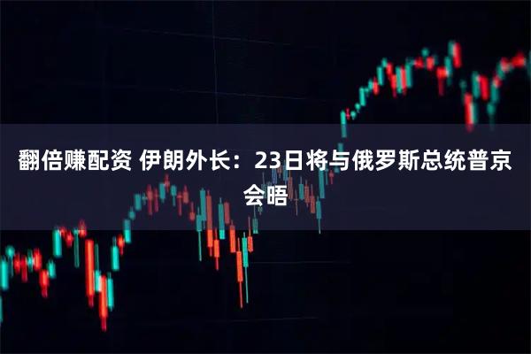 翻倍赚配资 伊朗外长：23日将与俄罗斯总统普京会晤