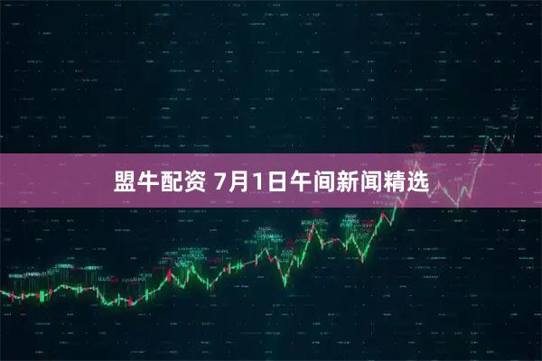 盟牛配资 7月1日午间新闻精选