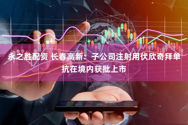 永之胜配资 长春高新：子公司注射用伏欣奇拜单抗在境内获批上市