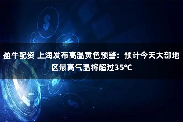 盈牛配资 上海发布高温黄色预警：预计今天大部地区最高气温将超过35℃
