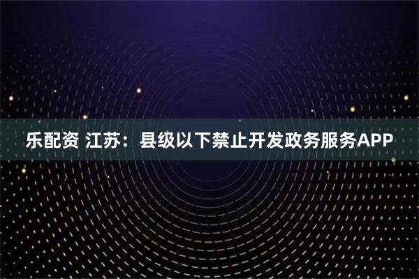 乐配资 江苏：县级以下禁止开发政务服务APP