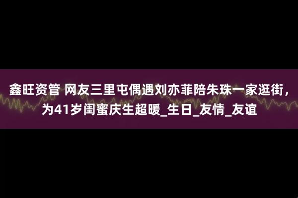 鑫旺资管 网友三里屯偶遇刘亦菲陪朱珠一家逛街，为41岁闺蜜庆生超暖_生日_友情_友谊