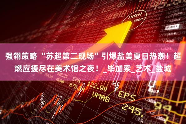 强翎策略 “苏超第二现场”引爆盐美夏日热潮！超燃应援尽在美术馆之夜！_毕加索_艺术_盐城
