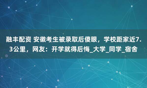融丰配资 安徽考生被录取后傻眼，学校距家近7.3公里，网友：开学就得后悔_大学_同学_宿舍