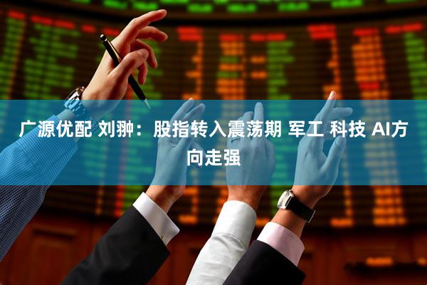 广源优配 刘翀：股指转入震荡期 军工 科技 AI方向走强
