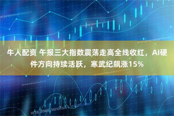 牛人配资 午报三大指数震荡走高全线收红，AI硬件方向持续活跃，寒武纪飙涨15%