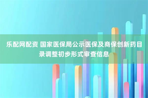 乐配网配资 国家医保局公示医保及商保创新药目录调整初步形式审查信息