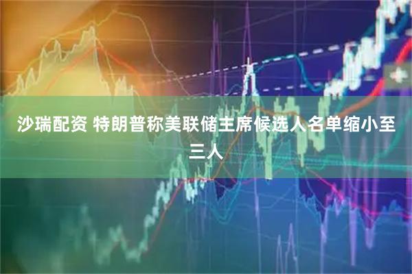 沙瑞配资 特朗普称美联储主席候选人名单缩小至三人