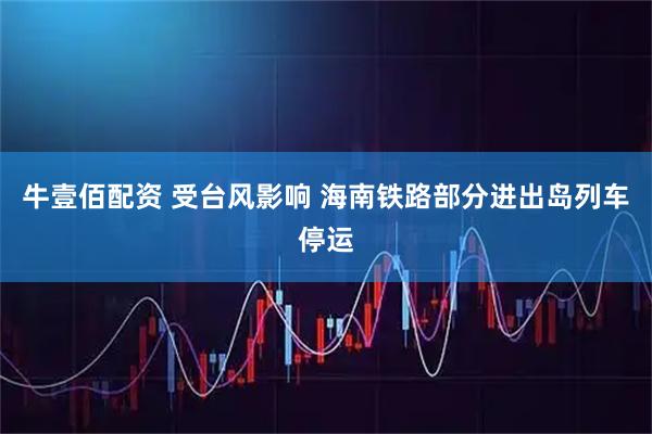 牛壹佰配资 受台风影响 海南铁路部分进出岛列车停运