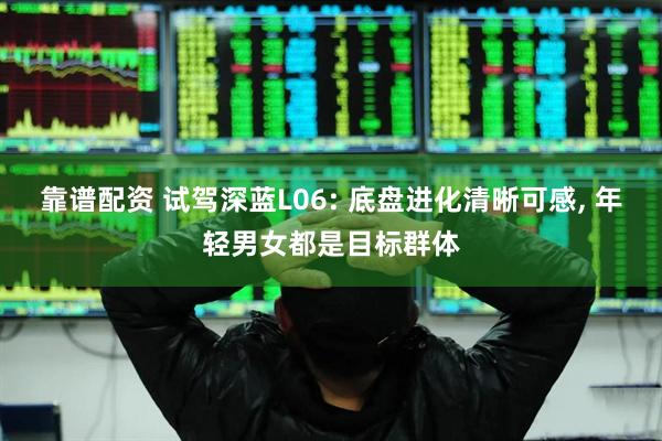 靠谱配资 试驾深蓝L06: 底盘进化清晰可感, 年轻男女都是目标群体