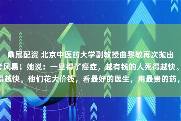 鼎冠配资 北京中医药大学副教授曲黎敏再次抛出惊人“言论”，引发思考风暴！她说：一旦得了癌症，越有钱的人死得越快。他们花大价钱，看最好的医生，用最贵的药，效果往往不尽人意