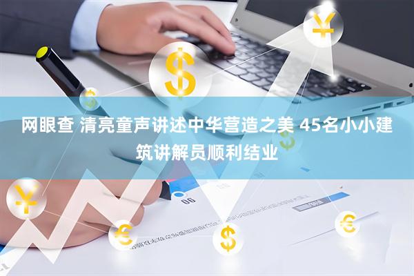 网眼查 清亮童声讲述中华营造之美 45名小小建筑讲解员顺利结业