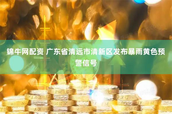锦牛网配资 广东省清远市清新区发布暴雨黄色预警信号